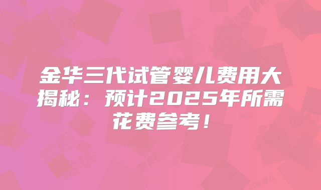 金华三代试管婴儿费用大揭秘：预计2025年所需花费参考！