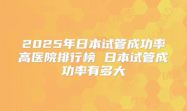 2025年日本试管成功率高医院排行榜 日本试管成功率有多大