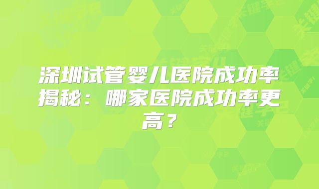 深圳试管婴儿医院成功率揭秘：哪家医院成功率更高？