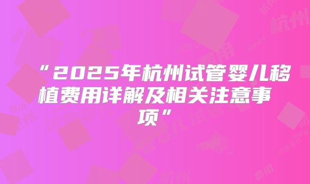 “2025年杭州试管婴儿移植费用详解及相关注意事项”
