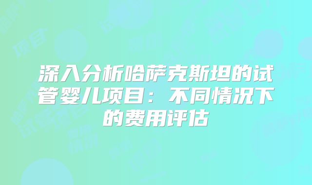 深入分析哈萨克斯坦的试管婴儿项目：不同情况下的费用评估