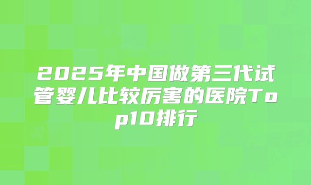 2025年中国做第三代试管婴儿比较厉害的医院Top10排行