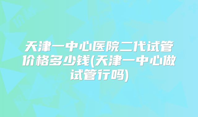 天津一中心医院二代试管价格多少钱(天津一中心做试管行吗)