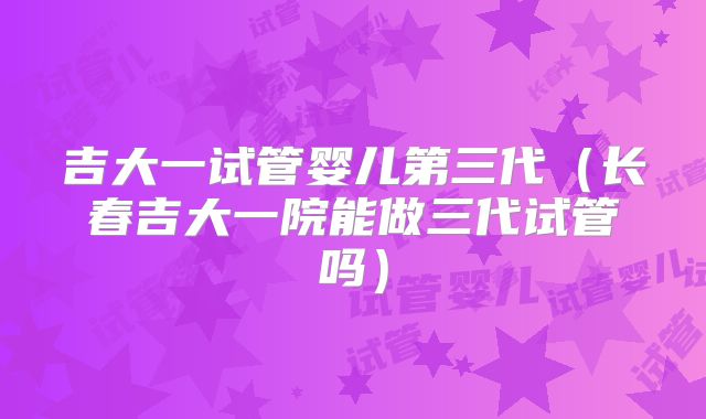 吉大一试管婴儿第三代（长春吉大一院能做三代试管吗）