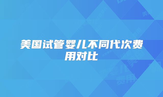 美国试管婴儿不同代次费用对比