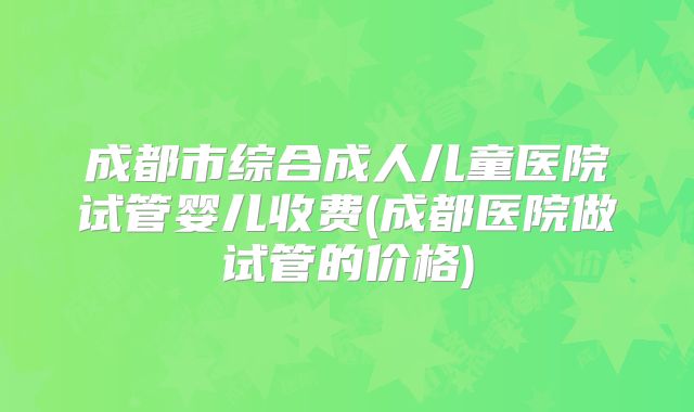 成都市综合成人儿童医院试管婴儿收费(成都医院做试管的价格)