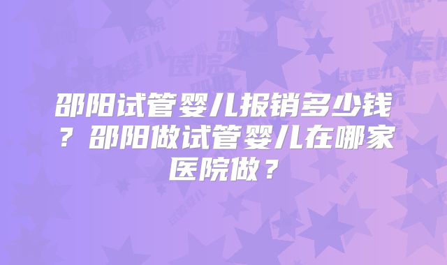邵阳试管婴儿报销多少钱？邵阳做试管婴儿在哪家医院做？