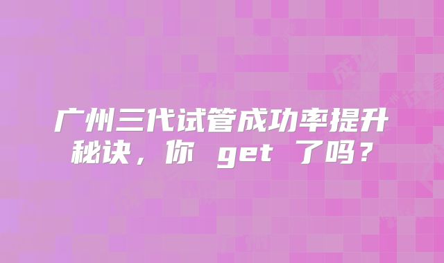 广州三代试管成功率提升秘诀，你 get 了吗？