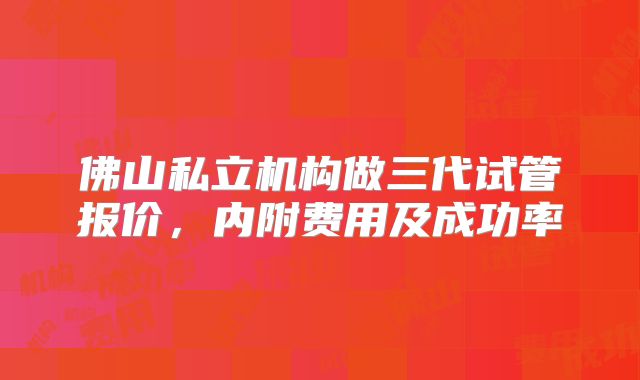 佛山私立机构做三代试管报价，内附费用及成功率