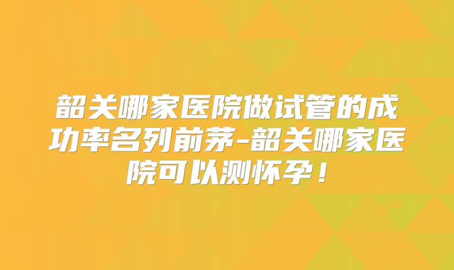 韶关哪家医院做试管的成功率名列前茅-韶关哪家医院可以测怀孕！