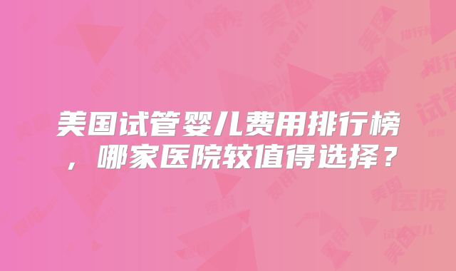 美国试管婴儿费用排行榜，哪家医院较值得选择？