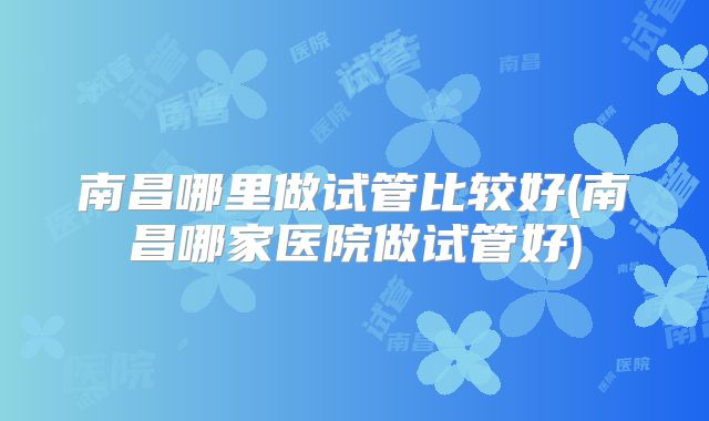 南昌哪里做试管比较好(南昌哪家医院做试管好)