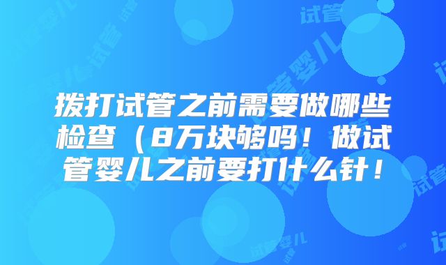 拨打试管之前需要做哪些检查（8万块够吗！做试管婴儿之前要打什么针！