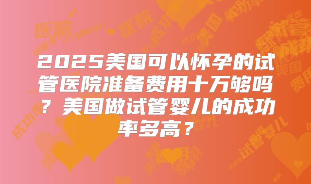 2025美国可以怀孕的试管医院准备费用十万够吗？美国做试管婴儿的成功率多高？