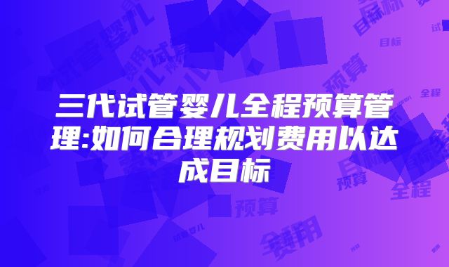 三代试管婴儿全程预算管理:如何合理规划费用以达成目标
