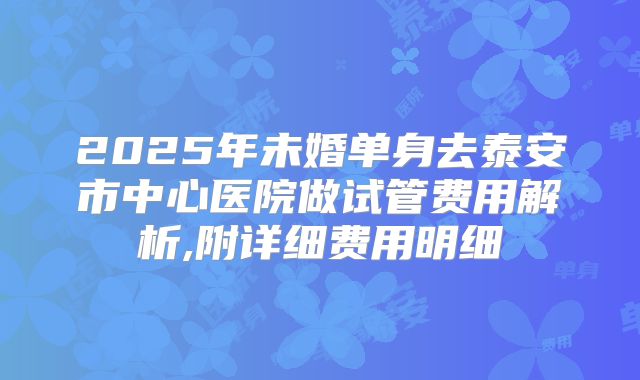 2025年未婚单身去泰安市中心医院做试管费用解析,附详细费用明细