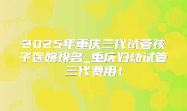 2025年重庆三代试管孩子医院排名_重庆妇幼试管三代费用!