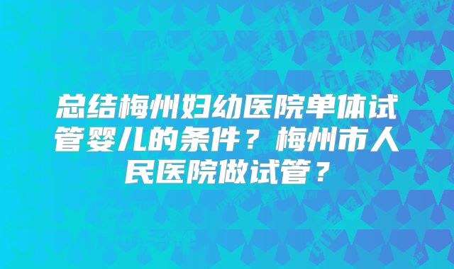 总结梅州妇幼医院单体试管婴儿的条件？梅州市人民医院做试管？