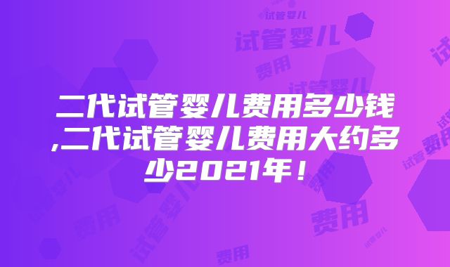 二代试管婴儿费用多少钱,二代试管婴儿费用大约多少2021年！