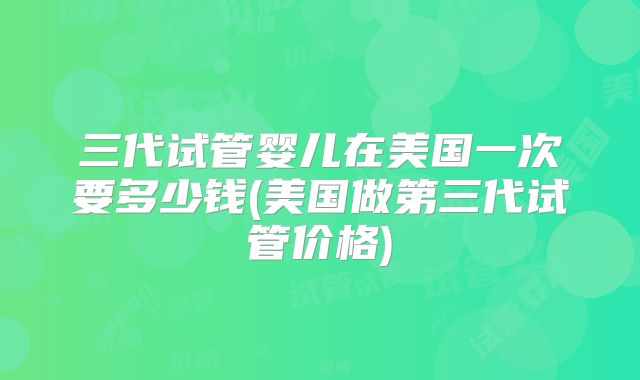 三代试管婴儿在美国一次要多少钱(美国做第三代试管价格)
