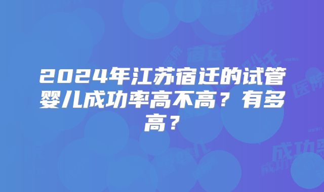 2024年江苏宿迁的试管婴儿成功率高不高？有多高？
