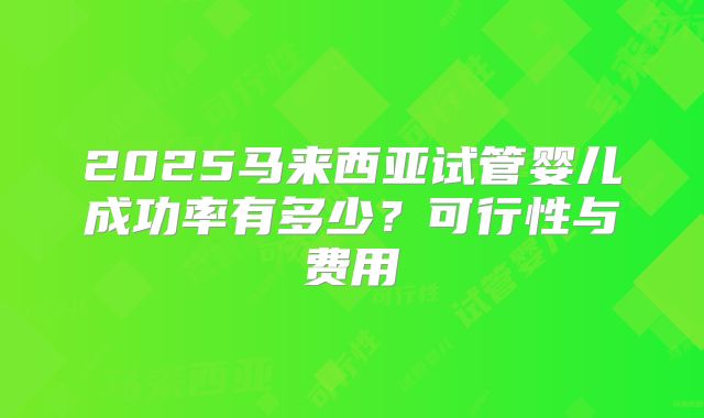 2025马来西亚试管婴儿成功率有多少？可行性与费用