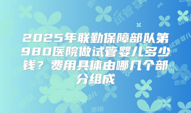 2025年联勤保障部队第980医院做试管婴儿多少钱?费用具体由哪几个部分组成