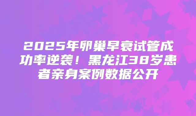2025年卵巢早衰试管成功率逆袭！黑龙江38岁患者亲身案例数据公开