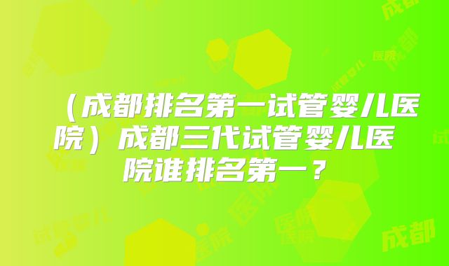 （成都排名第一试管婴儿医院）成都三代试管婴儿医院谁排名第一？