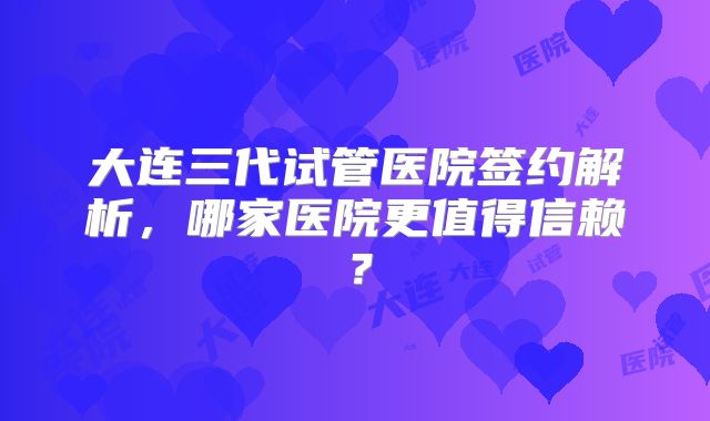 大连三代试管医院签约解析，哪家医院更值得信赖？