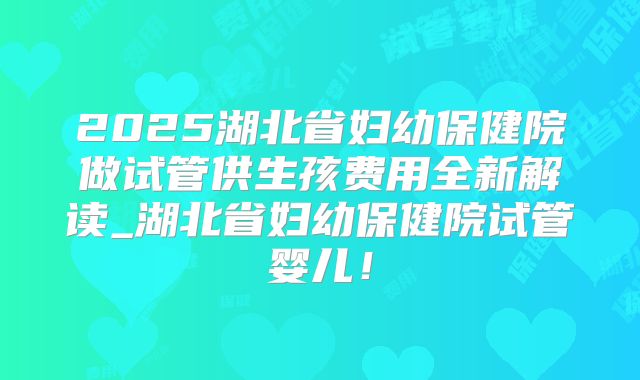 2025湖北省妇幼保健院做试管供生孩费用全新解读_湖北省妇幼保健院试管婴儿！