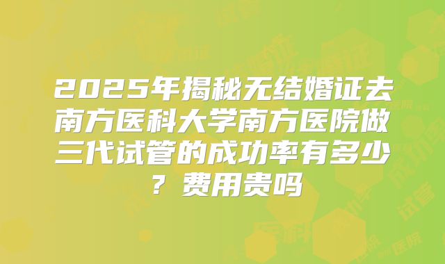 2025年揭秘无结婚证去南方医科大学南方医院做三代试管的成功率有多少？费用贵吗