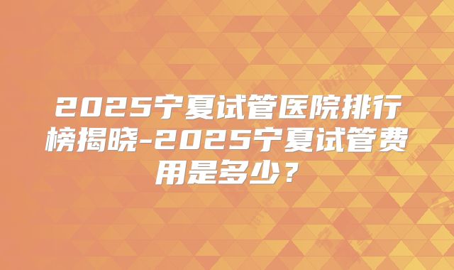 2025宁夏试管医院排行榜揭晓-2025宁夏试管费用是多少?