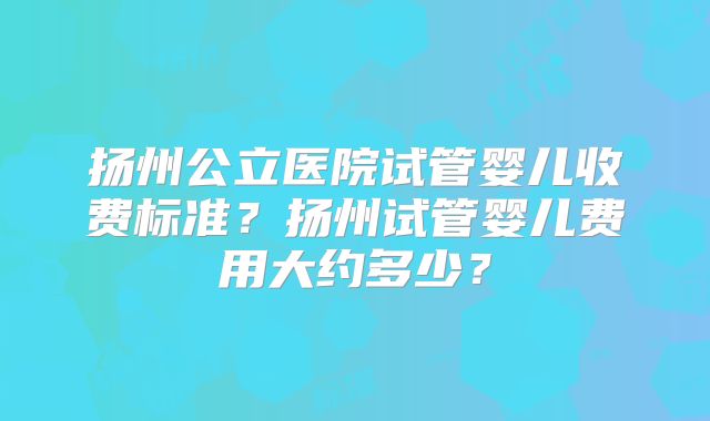 扬州公立医院试管婴儿收费标准？扬州试管婴儿费用大约多少？
