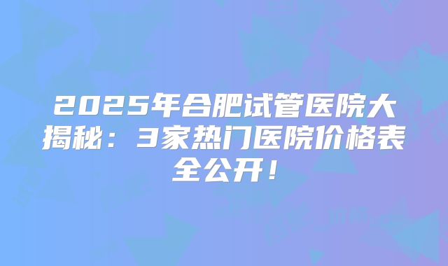 2025年合肥试管医院大揭秘：3家热门医院价格表全公开！