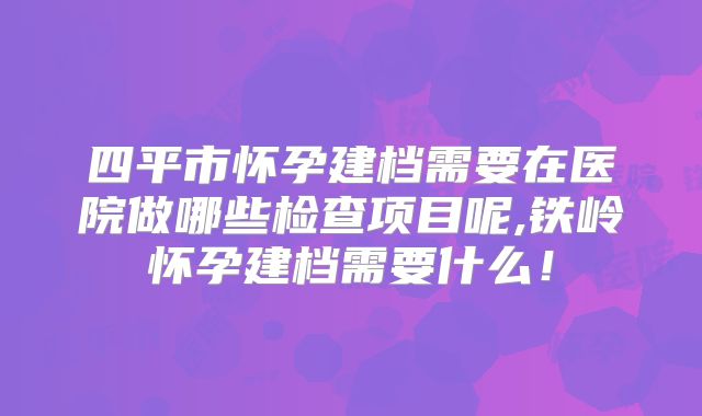 四平市怀孕建档需要在医院做哪些检查项目呢,铁岭怀孕建档需要什么！