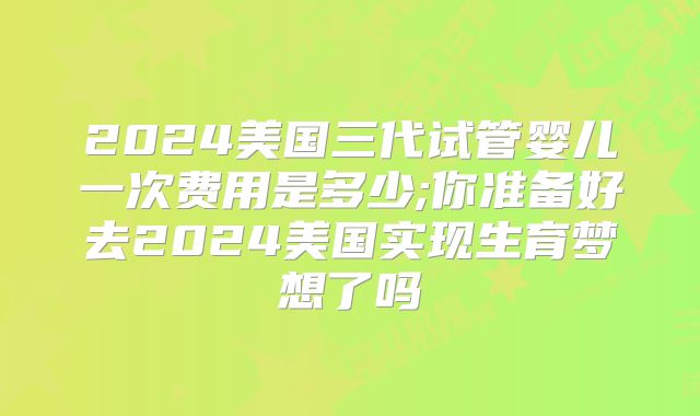 2024美国三代试管婴儿一次费用是多少;你准备好去2024美国实现生育梦想了吗