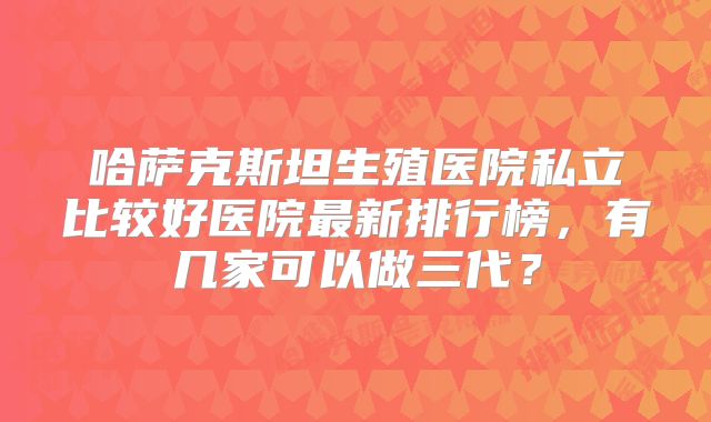 哈萨克斯坦生殖医院私立比较好医院最新排行榜，有几家可以做三代？
