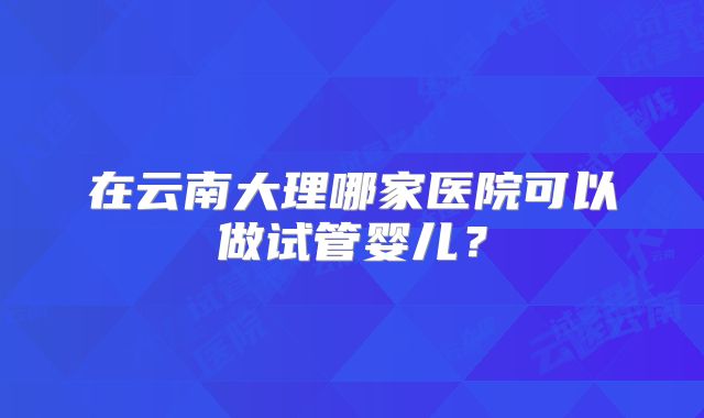 在云南大理哪家医院可以做试管婴儿？