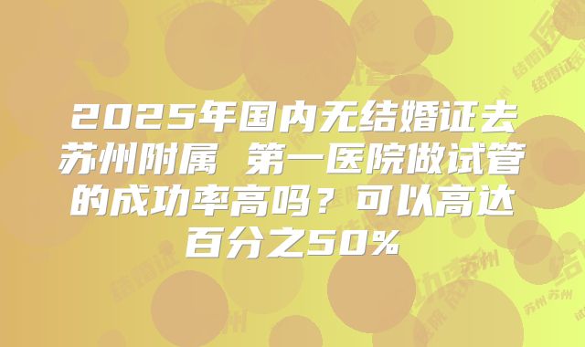 2025年国内无结婚证去苏州附属 第一医院做试管的成功率高吗？可以高达百分之50%