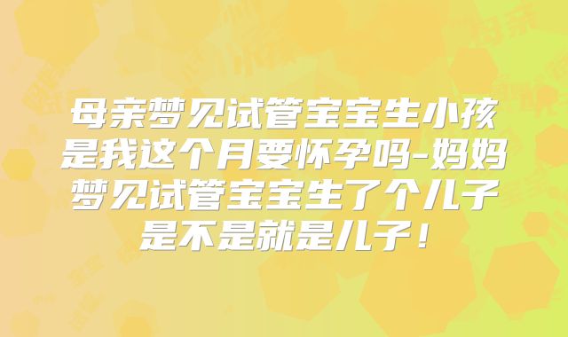 母亲梦见试管宝宝生小孩是我这个月要怀孕吗-妈妈梦见试管宝宝生了个儿子是不是就是儿子！