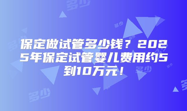 保定做试管多少钱？2025年保定试管婴儿费用约5到10万元！