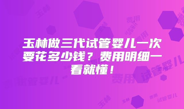 玉林做三代试管婴儿一次要花多少钱？费用明细一看就懂！