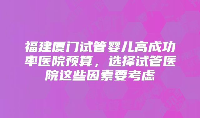 福建厦门试管婴儿高成功率医院预算，选择试管医院这些因素要考虑
