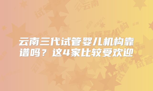 云南三代试管婴儿机构靠谱吗？这4家比较受欢迎