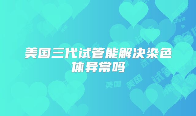 美国三代试管能解决染色体异常吗