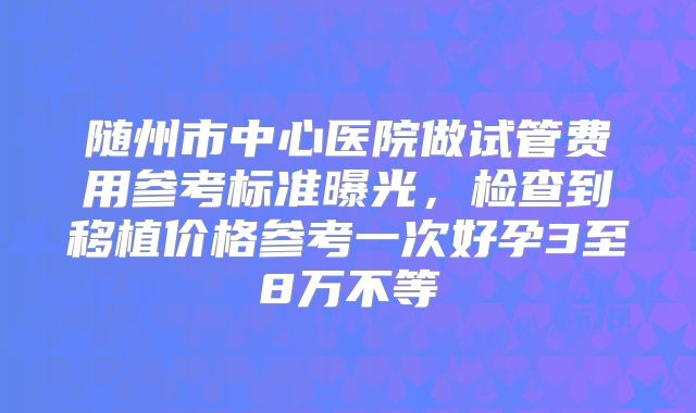 随州市中心医院做试管费用参考标准曝光,检查到移植价格参考一次好孕3至8万不等