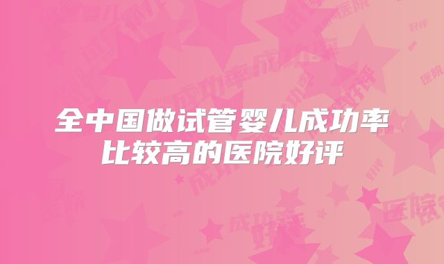 全中国做试管婴儿成功率比较高的医院好评