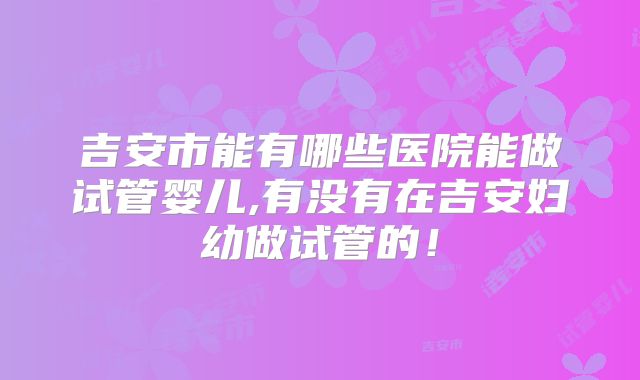 吉安市能有哪些医院能做试管婴儿,有没有在吉安妇幼做试管的!