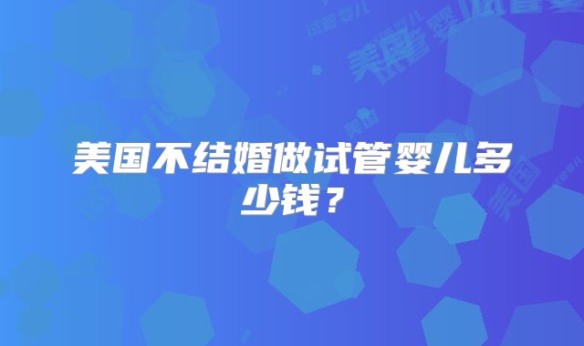 美国不结婚做试管婴儿多少钱?